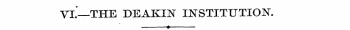 VI.—THE DEAKIN INSTITUTION. •