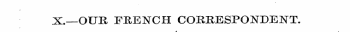 X.—OUR FRENCH CORRESPONDENT. 4 -