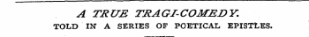 A TRUE TRAGI-COMEDY. TOLD IN" A SERIES OF POETICAL EPISTLES.
