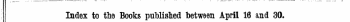 1 Index to the Books published between April 16 and 30. The Words in Italics are those under which the Titles are given Alphabitically in full, with the Publisher's N"ame.