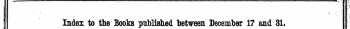 1 ' ?-'¦ ¦'* ¦ '':k ! ' ' . r ¦ * - £ , ' &gt; : i* * \ ' Index to the Books published between December 17 and 31. ' .\l i The Words in Italics are these under which the Titles are given Alphabetically in full, tcith the Publisher's Name, 1 ¦ ¦ ( p