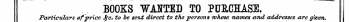 BOOKS WANTED TO PURCHASE. Particulars of price $c. to he sent direct to the persons whose names and addresses are given. '