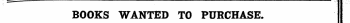 — . . . . . . . - — - ...... - . — . . — , , mmm^mmmmmmmmmw _ .^ ¦ . j - ' f ' ¦ '- BOOKS WANTED TO PURCHASE. Books in Print are not Advertised for, but must appear in the ordinary Column Advertisements, and at the same rate.