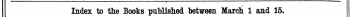 , . . Index to the Books published between March 1 and 15. The Words in Italics are. those under which the Title* are given Alphabetically in full % with the Publisher 's Name.
