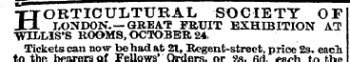 H ORTICULTURAL SOCIETY OF LONDON.—GREAT FRUIT EXHIBITION AT WILLIS'S ROOMS, OCTOBER 24. Tickets can now be had at 21, Regent-street, price 2s. eacl to the bearers of Fellows' Ordersor 2s6d-each to the