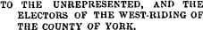 TO THE UNREPRESENTED, AND THE ELECTORS OF THE WEST-RIDING OF THE COUNTY OF YORK.