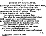 ¦ ^ SONNET TO KNOWLBDGB. Knowledge, thoogh btesa'd -with tbo keen eye of sense, ABd mental vrings of swift untiring flight, That outstrips birds of prey ia fleetest plight, Oft faib in the purenit of wisdom. Hence, To k now is not to act; or to evince Oar wish, to scatter or engender light! Bow oftea do we see the nndeataAding bright, ^nOi reason's glow, yet wanting excellence, Or prndenee, without which tbe grasping mind fiss fallen from off bis high imperial Jeat, ^nA u a. giftat that so power could bind, Saak nerrele«a aoieiy from his on defect yirtae alone umohle* hamsn kind, Without it knowiedfe is a loose unsafe retreat J. V. Souttmolton, Octobti 9,184L
