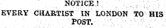 NOTICE! : ; EVERY CHARTIST IN LONDON TO HIS ; . - , ¦ . ,;. V ' POST. -: .. ¦ ; ;¦;, ;•• ¦ ' -' ;.r _;-\' \.