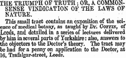 THE TRIUMPH OF TRUTH; OR, A COMMONSENSE VINDICATION OF THE LAWS OF NATURE. This small tract contains an exposition of the science of medical botany, as taught by Dr. Coffin, of Leeds , and detailed in a series of lectures delivered by him in several parts of Yorkshire: also, answers to t h e o bj ectors to the Doctor 's theory. The tract may be had for a penny on application to the Doctor, at 16, Trafalgar-street, Leeds.