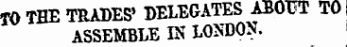 TO THE TRADES' DELEGATES ABOUT TO ASSEMBLE IN LONDON.