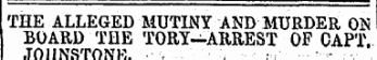 THE ALLEGED MUTINY AND MURDER ON BOARD THE TORY—ARREST OF CAPT. JOl-INSTONR. -----