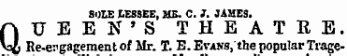 SOLE LESSEE, ME. C. J. JAMES. QUEEN'S THEATRE. He-engagement of Mr. T. B. BvANS,'the popular Trage-