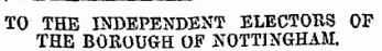 TO THE INDEPENDENT ELECTOHS OF THE BOROUGH OF NOTTINGHAM.