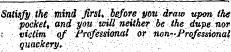 Satisfy the mind first * before you draw upon ihe pocket, and you will neUher be the dupe nor ,• victim of Professional or' non-'Professional ¦ . quackery. ' ;• ¦ . . ' •' ;. '¦ • - .. • ¦ ¦'¦;' .. ':- ¦' . ' .. - ¦: ' . . / :¦'¦'