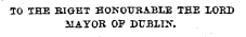 TO THE BIGHT HONOURABLE THE LORD MAYOR OP DUBLIN.