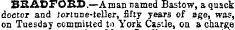 BRADFORD.—A man named Bastow, a quack doctor and Jortune-teller, fifty years of age, was, on Tuesday committed to York Cao'.le, on a charge