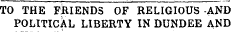 TO THE FBIENDS OF RELIGIOUS -AND POLITICAL LIBERTY IN DUNDEE AND