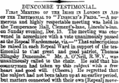 -^N- DUNCO3LBE TESTIMONIAL, Fibst Mekhsg or the Isish rx Losdos rs Aid ot the Tssxzuoxui. to " Fesbust's Pkide."—A numerous and highly respectable meeting was held in tie Temperance 1-iall ^ Clement's-lane, Lincoln's-inn. on Sunday evening, Dec. 15. The meeting was con-Tened in accordance with a vote unanimously passed si thellepeal TYardenmote, viz.—*' That subscriptions be raised in each Repeal "Ward in support of the testimonial to that great and good patriot, Thomas Singaby Ihmcombe." Mr. A. O'JSeil, R.W.V., was unanimously called to the chair. lie said; that his countrymen had taken Tip this subject "with n free heart and good -will. (Cheers.) He regretted that the subjeet had not been taken up at an earlier period, but matters connected with their own (Repeal) move-