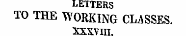 LETTERS TO THE WORKING CLASSES. XXXVIII....