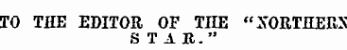 TO THE EDITOR , OF TIIE "XORTHEBS S T A R."