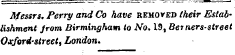 Messrs. Perry and Co have removed their Establishment from Birmingham to No. 19, Berners-sireet Oxford-street, London.