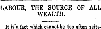 LABOUR, THE SOURCE OF ALL WEALTH. It is>...