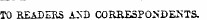 TO READERS A&gt;'D CORSESPONDENTS.