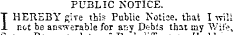 PUBLIC NOTICE. I HEREBY give this Public Notice, that I will not be answerable for ar;y Debts that my "Wife,