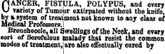 p ANCER, FISTULA, POLYPUS, and every \J variety of Tumour extirpated without the knife, by & system of treatment not known to any class of Medical Professors.! Bronchocele, all dwellings of the Neck, and evory sort of Scrofulous malady that resist the common modes of treatment, are also effectually cured by