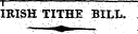 IKISH TITHE BILL. : " : '•' ? i \. " ' • . ¦ ' ¦ "¦