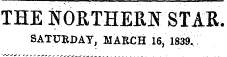 THE N0RTHEEN STAB, SATURDAY , MARCH 16, 1839,.