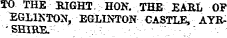 TO THE mGHT. HON. THE EARL OP ^GlISTON, EGLINTON CASTLE, AYB - SHIHE.