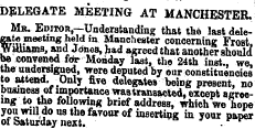 DELEGATE MEETING AT MANCHESTER. Mr. Editor,—Understanding that the last delefte meeting held in Manchester concerning Frost. Uliams, and Jdneu, bad agreed that another should w convened fdr Monday last, the 24th inst., we, pie undersigned, were deputed by our constituencies to attend. Only five delegates being present, no business L of importance waatransaoted, except agreeing to the following brief address, which we hope y ?e * ] £° us the fcTOorof inserting in your paper of Saturday next. . tr ^