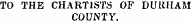 TO THE CHARTISTS OF DURHAM COUNTY.