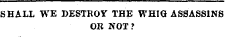 SHALL WE DESTROY THE WHIG ASSASSINS OR NOT?