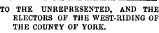 TO THE UNREPRESENTED, AND THE ELECTORS OF THE WEST-RIDING OF THE COUNTY OF YORK.