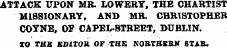 ATTACK UPON MR. LOWERY, THE CHARTIST MISSIONARY, AND MR. CHRISTOPHER COYNE, OF CAPEL-BTBEET, DUBLIN. TO TUB EDITOR OF THE NORTHERN STAR.