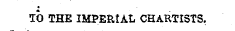 * TO THE IMPERUL CHARTISTS.