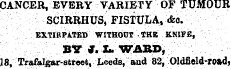 CANCER, EVERY VARIETY OF TUMOUR SCIRRHUS, FISTULA, cfco. EXTIRPATED WITHOUT tHE K.NIFS, BYI.LWAB1), ¦ - ' ¦ - 18, Trafalgar-street, Leeds, and 82, Oldfield-road,