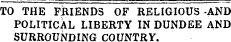 TO THE FBIENDS OF RELIGIOUS -AND POLITICAL LIBERTY IN DUNDEE AND SURROUNDING COUNTRY.