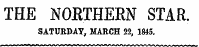 THE NOETHERN STAR. SATURDAY , MARCH 22, 1845. i M m t 0**^*rf"f rtn nnnfMayfc&gt;f^rirn*ini* i nAftr&gt;ftfiffi nft^n^irtfina &gt; ¦ ¦ -- - -