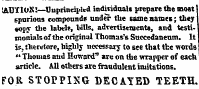 IABT1OX!—Unprincipled indiridualt prepare the most spurious compound* under the same names; they «op; the label?, bills, adrertisenjente, and testimonials of the original Thomas's Succedaneum. It is, therefore, highly necessary to see that tte words " Thomas and Howard" are on the wrapper of each article. All others are fraudulent imitations. FOR STOPPING DECAYED TEETH.