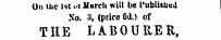 Un ttc 1st t&gt;t March will be l'ublhu«d No. 3, (price 6&lt;L) of THE LABOURER,