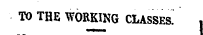 TO THE WORKING CLASSES^ ,