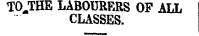 TOJTHE LABOURERS OP ALL 1 CLASSES.