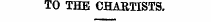 TO THE CHARTISTS.