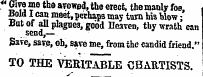 €T m ?° th0 a ? owed » toe erect, the manly foe, Bold I can meet, perhaps may turn his Wow; But of all plagne3, good Heaven, thy wrath can send,— Save, save, oh, save me, from the candid friend." TO THE VERITABLE CHARTISTS. v "